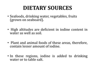 DIETARY SOURCES
• Seafoods, drinking water, vegetables, fruits
(grown on seaboard).
• High altitudes are deficient in iodine content in
water as well as soil.
• Plant and animal foods of these areas, therefore,
contain lesser amount of iodine.
• In these regions, iodine is added to drinking
water or to table salt.
 