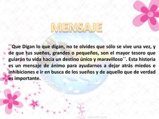 ´´Que Digan lo que digan, no te olvides que sólo se vive una vez, y
de que tus sueños, grandes o pequeños, son el mayor tesoro que
guiarán tu vida hacia un destino único y maravilloso´´. Esta historia
es un mensaje de ánimo para ayudarnos a dejar atrás miedos e
inhibiciones e ir en busca de los sueños y de aquello que de verdad
es importante.

 