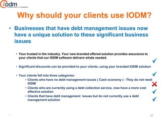 Why should your clients use IODM?
• Businesses that have debt management issues now
  have a unique solution to these significant business
  issues

    • Your trusted in the industry, Your new branded offered solution provides assurance to
      your clients that our IODM software delivers whats needed.

    • Significant discounts can be provided to your clients, using your branded IODM solution

    • Your clients fall into three categories:
         • Clients who have no debt management issues ( Cash economy ) - They do not need
           IODM
         • Clients who are currently using a debt collection service, now have a more cost
           effective solution
         • Clients that have debt management issues but do not currently use a debt
           management solution



*                                                                                             22
 