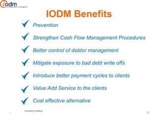 IODM Benefits
              Prevention

              Strengthen Cash Flow Management Procedures

              Better control of debtor management

              Mitigate exposure to bad debt write offs

              Introduce better payment cycles to clients

              Value Add Service to the clients

              Cost effective alternative
    Commercial in Confidence
                                                           23
*
 