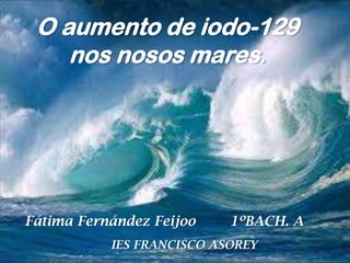 O aumento de iodo-129
nos nosos mares.

Fátima Fernández Feijoo

1ºBACH. A

IES FRANCISCO ASOREY

 