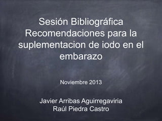 Sesión Bibliográfica
Recomendaciones para la
suplementacion de iodo en el
embarazo
Noviembre 2013

Javier Arribas Aguirregaviria
Raúl Piedra Castro

 
