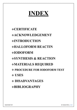 IODOFORM TEST BY: AKASH PATEL,12-M2
INDEX
❖CERTIFICATE
❖ACKNOWLEDGEMENT
❖INTRODUCTION
❖HALLOFORM REACTIN
❖IODOFORM
❖SYNTHESIS & REACTION
❖MATERIALS REQUIRED
❖ PROCEDURE FOR IODOFORM TEST
❖ USES
❖ DISADVANTAGES
❖BIBLIOGRAPHY
 