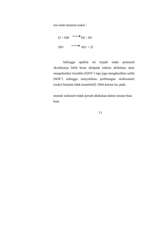 ion iodat menurut reaksi :
I2 + OH-
HI + IO-
3IO-
IO3-
+ 2I-
Sehingga apabila ini terjadi maka potensial
oksidasinya lebih besar daripada iodium akibatnya akan
mengoksidasi tiosulfat (S2O32-
) tapi juga menghasilkan sulfat
(SO42-
) sehingga menyulitkan perhitungan stoikiometri
(reaksi berjalan tidak kuantitatif). Oleh karena itu, pada
metode iodometri tidak pernah dilakukan dalam larutan basa
kuat.
11
 