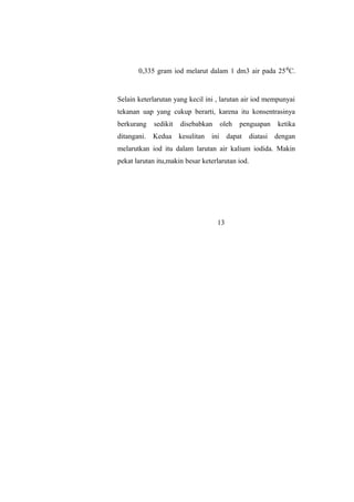 0,335 gram iod melarut dalam 1 dm3 air pada 25⁰C.
Selain keterlarutan yang kecil ini , larutan air iod mempunyai
tekanan uap yang cukup berarti, karena itu konsentrasinya
berkurang sedikit disebabkan oleh penguapan ketika
ditangani. Kedua kesulitan ini dapat diatasi dengan
melarutkan iod itu dalam larutan air kalium iodida. Makin
pekat larutan itu,makin besar keterlarutan iod.
13
 