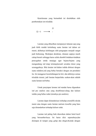 Keterlarutan yang bertambah ini disebabkan oleh
pembentukan ion triiodida:
I2 + I
I3
-
Larutan yang dihasilkan mempunyai tekanan uap yang
jauh lebih rendah ketimbang suatu larutan iod dalam air
murni, akibatnya kehilangan oleh penguapan menjadi sangat
jauh berkurang. Meskipun demikian, tekanan uapnya masih
cukup berarti sehingga harus selalu diambil tindakan-tindakan
pencegahan untuk menjaga agar bejana-bejana yang
mengandung iod tetap tertutup,kecuali sewaktu titrasi yang
sesungguhnya. Bila larutan iod dalam iodida dititrasi dengan
suatu reduktor,iod yang bebas bereaksi dengan zat pereduksi
itu. Ini menggeser kesetimbangan ke kiri, dan akhirnya semua
triiodida terurai, jadi larutan berperilaku seakan-akan adalah
suatu larutan iod bebas.
Untuk penyiapan larutan iod standar harus digunakan
iod pro analisis atau yang disublimasi-ulang dan kalium
iodida yang bebas iodat (misalnya pro analisis).
Larutan dapat distandarisasi terhadap arsen(III) oksida
murni atau dengan suatu larutan natrium tiosulfat yang baru
saja distandarkan terhadap kalium iodat.
Larutan iod paling baik diawetkan dalam botol kecil
yang bersumbat-kaca. Ini harus diisi sepenuhnya,dan
disimpan di tempat yang gelap dan dingin.Kontak dengan
 