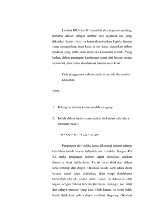 Larutan KIO3 dan KI memiliki dua kegunaan penting,
pertama adalah sebagai sumber dari sejumlah iod yang
diketahui dalam titrasi, ia harus ditambahkan kepada larutan
yang mengandung asam kuat, ia tak dapat digunakan dalam
medium yang netral atau memiliki keasaman rendah. Yang
kedua, dalam penetapan kandungan asam dari larutan secara
iodometri, atau dalam standarisasi larutan asam keras.
Pada penggunaan iodium untuk titrasi ada dua sumber
kesalahan
yaitu :
1. Hilangnya iodium karena mudah menguap
2. Iodida dalam larutan asam mudah dioksidasi oleh udara
menurut reaksi :
4I + O2 + 4H+
→ 2I2 + 2H2O
Penguapan dari iodida dapat dikurangi dengan adanya
kelebihan iodida karena terbentuk ion triiodida. Dengan 4%
KI, maka penguapan iodium dapat diabaikan, asalkan
titrasinya tidak terlalu lama. Titrasi harus dilakukan dalam
labu tertutup dan dingin. Oksidasi iodida oleh udara dalm
larutan netral dapat diabaikan, akan tetapi oksidasinya
bertambah jika pH larutan turun. Reaksi ini dikatalisis oleh
logam dengan valensi tertentu (terutama tembaga), ion nitrit
dan cahaya matahari yang kuat. Oleh karena itu titrasi tidak
boleh dilakukan pada cahaya matahari langsung. Oksidasi
 