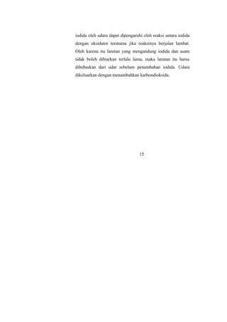 iodida oleh udara dapat dipengaruhi oleh reaksi antara iodida
dengan oksidator terutama jika reaksinya berjalan lambat.
Oleh karena itu larutan yang mengandung iodida dan asam
tidak boleh dibiarkan terlalu lama, maka larutan itu harus
dibebaskan dari udar sebelum penambahan iodida. Udara
dikeluarkan dengan menambahkan karbondioksida.
15
 