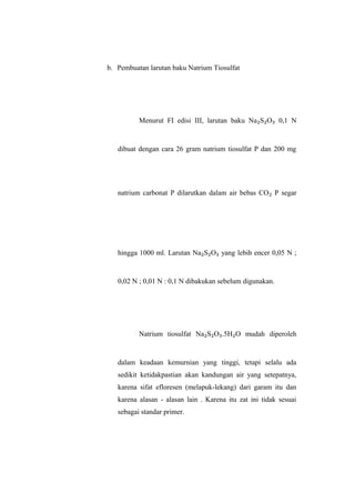 b. Pembuatan larutan baku Natrium Tiosulfat
Menurut FI edisi III, larutan baku Na₂S₂O₃ 0,1 N
dibuat dengan cara 26 gram natrium tiosulfat P dan 200 mg
natrium carbonat P dilarutkan dalam air bebas CO₂ P segar
hingga 1000 ml. Larutan Na₂S₂O₃ yang lebih encer 0,05 N ;
0,02 N ; 0,01 N : 0,1 N dibakukan sebelum digunakan.
Natrium tiosulfat Na₂S₂O₃.5H₂O mudah diperoleh
dalam keadaan kemurnian yang tinggi, tetapi selalu ada
sedikit ketidakpastian akan kandungan air yang setepatnya,
karena sifat efloresen (melapuk-lekang) dari garam itu dan
karena alasan - alasan lain . Karena itu zat ini tidak sesuai
sebagai standar primer.
 