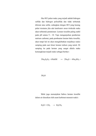 Jika HCl pekat maka yang terjadi adalah hidrogen
sulfida dan hidrogen polisulfida dan tidak terbentuk
ditionat atau sulfat, sedangkan dengan HCl yang kurang
pekat terutama jika ada katalisator arsen trioksida maka
akan terbentuk pentationat. Larutan tiosulfat paling stabil
pada pH antara 9 - 10. Tops menganjurkan pemberian
natrium carbonat, pada pembuatan larutan baku tiosulfat,
akan tetapi hal ini akan mengakibatkan terjadinya reaksi
samping pada saat titrasi larutan iodium yang netral. Di
samping itu pada larutan yang sangat alkalis maka
kemungkinan terjadi reaksi sebagai berikut :
3Na₂S₂O₃ + 6NaOH → 2Na₂S + 4Na₂SO₃ +
3H₂O
Mohr juga menunjukan bahwa larutan tiosulfat
dalam air diuraikan oleh asam karbonat menurut reaksi :
H₂O + CO₂ → H₂CO₃
 