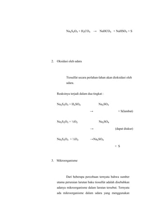 Na₂S₂O₃ + H₂CO₃ → NaHCO₃ + NaHSO₃ + S
2. Oksidasi oleh udara
Tiosulfat secara perlahan-lahan akan dioksidasi oleh
udara.
Reaksinya terjadi dalam dua tingkat :
Na₂S₂O₃ + H₂SO₄
→
Na₂SO₃
+ S(lambat)
Na₂S₂O₃ + ½O₂
→
Na₂SO₄
(dapat diukur)
Na₂S₂O₃ + ½O₂ →Na₂SO₄
+ S
3. Mikroorganisme
Dari beberapa percobaan ternyata bahwa sumber
utama peruraian larutan baku tiosulfat adalah disebabkan
adanya mikroorganisme dalam larutan tersebut. Ternyata
ada mikroorganisme dalam udara yang menggunakan
 