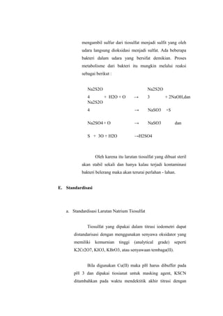mengambil sulfur dari tiosulfat menjadi sulfit yang oleh
udara langsung dioksidasi menjadi sulfat. Ada beberapa
bakteri dalam udara yang bersifat demikian. Proses
metabolisme dari bakteri itu mungkin melalui reaksi
sebagai berikut :
Na2S2O
4 + H2O + O →
Na2S2O
3 + 2NaOH,dan
Na2S2O
4 → NaSO3 +S
Na2SO4+ O → NaSO3 dan
S + 3O + H2O →H2SO4
Oleh karena itu larutan tiosulfat yang dibuat steril
akan stabil sekali dan hanya kalau terjadi kontaminasi
bakteri belerang maka akan terurai perlahan - lahan.
E. Standardisasi
a. Standardisasi Larutan Natrium Tiosulfat
Tiosulfat yang dipakai dalam titrasi iodometri dapat
distandarisasi dengan menggunakan senyawa oksidator yang
memiliki kemurnian tinggi (analytical grade) seperti
K2Cr2O7, KIO3, KBrO3, atau senyawaan tembaga(II).
Bila digunakan Cu(II) maka pH harus dibuffer pada
pH 3 dan dipakai tiosianat untuk masking agent, KSCN
ditambahkan pada waktu mendektitik akhir titrasi dengan
 