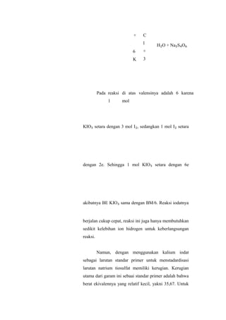 +
6
K
C
l
+
3
H₂O + Na₂S₄O₆
Pada reaksi di atas valensinya adalah 6 karena
1 mol
KIO₃ setara dengan 3 mol I₂, sedangkan 1 mol I₂ setara
dengan 2e. Sehingga 1 mol KIO₃ setara dengan 6e
akibatnya BE KIO₃ sama dengan BM/6. Reaksi iodatnya
berjalan cukup cepat, reaksi ini juga hanya membutuhkan
sedikit kelebihan ion hidrogen untuk keberlangsungan
reaksi.
Namun, dengan menggunakan kalium iodat
sebagai larutan standar primer untuk menstadardisasi
larutan natrium tiosulfat memiliki kerugian. Kerugian
utama dari garam ini sebaai standar primer adalah bahwa
berat ekivalennya yang relatif kecil, yakni 35,67. Untuk
 