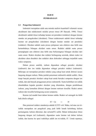 BAB II
PEMBAHASAN
2.1 Pengertian Iodometri
Iodometri merupakan salah satu metode analisis kuantitatif volumetri secara
oksidimetri dan reduksimetri melalui proses titrasi (W Haryadi, 1990). Titrasi
oksidimetri adalah titrasi terhadap larutan zat pereduksi (reduktor) dengan larutan
standar zat pengoksidasi (oksidator). Titrasi reduksimetri adalah titrasi terhadap
larutan zat pengoksidasi (oksidator) dengan larutan standar zat pereduksi
(reduktor). Oksidasi adalah suatu proses pelepasan satu elektron atau lebih atau
bertambahnya bilangan oksidasi suatu unsur. Reduksi adalah suatu proses
penangkapan satu elektron atau lebih atau berkurangnya bilangan oksidasi dari
suatu unsur. Reaksi oksidasi dan reduksi berlangsung serentak, dalam reaksi ini
oksidator akan direduksi dan reduktor akan dioksidasi sehingga terjadilah suatu
reaksi sempurna.
Dalam proses analitik, iodium digunakan sebagai pereaksi oksidasi
(iodimetri) dan ion iodida digunakan sebagai pereaksi reduksi (iodometri).
Beberapa zat merupakan pereaksi reduksi yang cukup kuat untuk dititrasi secara
langsung dengan iodium. Maka jumlah penentuan iodimetrik adalah sedikit. Akan
tetapi banyak pereaksi oksidasi cukup kuat untuk bereaksi sempurna dengan ion
iodida, dan ada banyak penggunaan proses iodometrik. Suatu kelebihan ion iodida
ditambahkan kepada pereaksi oksidasi yang ditentukan, dengan pembebasan
iodium, yang kemudian dititrasi dengan larutan natrium tiosulfat. Reaksi antara
iodium dan tiosulfat berlangsung secara sempurna.
Karena iod mudah larut dalam larutan iodida. Reaksi sel setengah itu lebih
baik ditulis sebagai:
I3-
+ 2e → 3I-
Dan potensial reduksi standarnya adalah 0,5355 volt. Maka, iod atau ion tri-
iodida merupakan zat pengoksid yang jauh lebih lemah ketimbang kalium
permanganat, kalium dikromat, dan serium(IV) sulfat. Dalam kebanyakan titrasi
langsung dengan iod (iodimetri), digunakan suatu larutan iod dalam kalium
iodida, dan karena itu spesi reaktifnya adalh ion tri-iodida, I3-
. Untuk tepatnya,
 