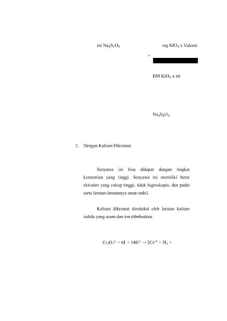 ml Na₂S₂O₃
=
mg KIO₃ x Valensi
BM KIO₃ x ml
Na₂S₂O₃
2. Dengan Kalium Dikromat
Senyawa ini bisa didapat dengan tingkat
kemurnian yang tinggi. Senyawa ini memiliki berat
ekivalen yang cukup tinggi, tidak higroskopis, dan padat
serta larutan-larutannya amat stabil.
Kalium dikromat direduksi oleh larutan kalium
iodida yang asam dan ion dibebaskan.
Cr₂O₇²-
+ 6I-
+ 14H⁺ → 2Cr³⁺ + 3I₂ +
 