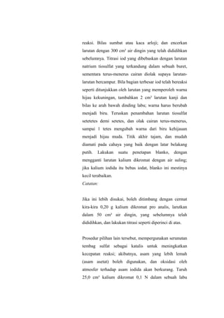 reaksi. Bilas sumbat atau kaca arloji; dan encerkan
larutan dengan 300 cm³ air dingin yang telah dididihkan
sebelumnya. Titrasi iod yang dibebaskan dengan larutan
natrium tiosulfat yang terkandung dalam sebuah buret,
sementara terus-menerus cairan diolak supaya larutan-
larutan bercampur. Bila bagian terbesar iod telah bereaksi
seperti ditunjukkan oleh larutan yang memperoleh warna
hijau kekuningan, tambahkan 2 cm³ larutan kanji dan
bilas ke arah bawah dinding labu; warna harus berubah
menjadi biru. Teruskan penambahan larutan tiosulfat
setetetes demi setetes, dan olak cairan terus-menerus,
sampai 1 tetes mengubah warna dari biru kehijauan
menjadi hijau muda. Titik akhir tajam, dan mudah
diamati pada cahaya yang baik dengan latar belakang
putih. Lakukan suatu penetapan blanko, dengan
mengganti larutan kalium dikromat dengan air suling;
jika kalium iodida itu bebas iodat, blanko ini mestinya
kecil terabaikan.
Catatan:
Jika ini lebih disukai, boleh ditimbang dengan cermat
kira-kira 0,20 g kalium dikromat pro analis, larutkan
dalam 50 cm³ air dingin, yang sebelumnya telah
dididihkan, dan lakukan titrasi seperti diperinci di atas.
Prosedur pilihan lain tersebut, mempergunakan serunutan
tembag sulfat sebagai katalis untuk meningkatkan
kecepatan reaksi; akibatnya, asam yang lebih lemah
(asam asetat) boleh digunakan, dan oksidasi oleh
atmosfer terhadap asam iodida akan berkurang. Taruh
25,0 cm³ kalium dikromat 0,1 N dalam sebuah labu
 