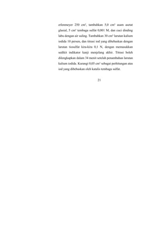 erlenmeyer 250 cm³, tambahkan 5,0 cm³ asam asetat
glasial, 5 cm³ tembaga sulfat 0,001 M, dan cuci dinding
labu dengan air suling. Tambahkan 30 cm³ larutan kalium
iodida 10 persen, dan titrasi iod yang dibebaskan dengan
larutan tiosulfat kira-kira 0,1 N, dengan memasukkan
sedikit indikator kanji menjelang akhir. Titrasi boleh
dilengkapkan dalam 34 menit setelah penambahan larutan
kalium iodida. Kurangi 0,05 cm³ sebagai perhitungan atas
iod yang dibebaskan oleh katalis tembaga sulfat.
21
 