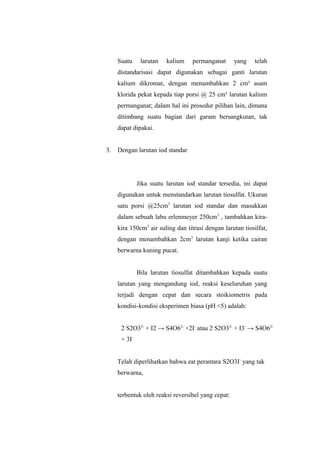 Suatu larutan kalium permanganat yang telah
distandarisasi dapat digunakan sebagai ganti larutan
kalium dikromat, dengan menambahkan 2 cm³ asam
klorida pekat kepada tiap porsi @ 25 cm³ larutan kalium
permanganat; dalam hal ini prosedur pilihan lain, dimana
ditimbang suatu bagian dari garam bersangkutan, tak
dapat dipakai.
3. Dengan larutan iod standar
Jika suatu larutan iod standar tersedia, ini dapat
digunakan untuk menstandarkan larutan tiosulfat. Ukuran
satu porsi @25cm3
larutan iod standar dan masukkan
dalam sebuah labu erlenmeyer 250cm3
, tambahkan kira-
kira 150cm3
air suling dan titrasi dengan larutan tiosilfat,
dengan menambahkan 2cm3
larutan kanji ketika cairan
berwarna kuning pucat.
Bila larutan tiosulfat ditambahkan kepada suatu
larutan yang mengandung iod, reaksi keseluruhan yang
terjadi dengan cepat dan secara stoikiometris pada
kondisi-kondisi eksperimen biasa (pH <5) adalah:
2 S2O32-
+ I2 → S4O62-
+2I-
atau 2 S2O32-
+ I3-
→ S4O62-
+ 3I-
Telah diperlihatkan bahwa zat perantara S2O3I-
yang tak
berwarna,
terbentuk oleh reaksi reversibel yang cepat:
 