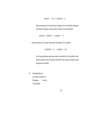 S2O32-
+ I2 ↔ S2O3I-
+ I-
Zat perantara ini bereaksi dengan ion tiosulfat dengan
memberi bagian utama dari reaksi keseluruhan :
S2O3I-
+ S2O32-
→ S4O62-
+ I-
Zat perantara ini juga bereaksi dengan ion iodida :
2 S2O3I-
+ I-
→ S4O62-
+ I3-
Ini menjelaskan pemunculan kembali iod setelah titik
akhir pada titrasi larutan-larutan iod yang sangat encer
dengan tiosulfat.
b. Standardisasi
Larutan Iodium 1.
Dengan Arsen
Trioksida
22
 