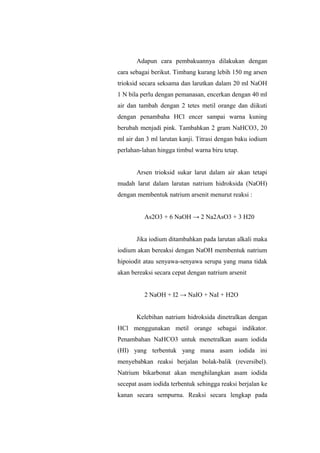 Adapun cara pembakuannya dilakukan dengan
cara sebagai berikut. Timbang kurang lebih 150 mg arsen
trioksid secara seksama dan larutkan dalam 20 ml NaOH
1 N bila perlu dengan pemanasan, encerkan dengan 40 ml
air dan tambah dengan 2 tetes metil orange dan diikuti
dengan penambaha HCl encer sampai warna kuning
berubah menjadi pink. Tambahkan 2 gram NaHCO3, 20
ml air dan 3 ml larutan kanji. Titrasi dengan baku iodium
perlahan-lahan hingga timbul warna biru tetap.
Arsen trioksid sukar larut dalam air akan tetapi
mudah larut dalam larutan natrium hidroksida (NaOH)
dengan membentuk natrium arsenit menurut reaksi :
As2O3 + 6 NaOH → 2 Na2AsO3 + 3 H20
Jika iodium ditambahkan pada larutan alkali maka
iodium akan bereaksi dengan NaOH membentuk natrium
hipoiodit atau senyawa-senyawa serupa yang mana tidak
akan bereaksi secara cepat dengan natrium arsenit
2 NaOH + I2 → NaIO + NaI + H2O
Kelebihan natrium hidroksida dinetralkan dengan
HCl menggunakan metil orange sebagai indikator.
Penambahan NaHCO3 untuk menetralkan asam iodida
(HI) yang terbentuk yang mana asam iodida ini
menyebabkan reaksi berjalan bolak-balik (reversibel).
Natrium bikarbonat akan menghilangkan asam iodida
secepat asam iodida terbentuk sehingga reaksi berjalan ke
kanan secara sempurna. Reaksi secara lengkap pada
 