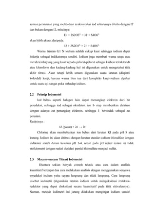 semua persamaan yang melibatkan reaksi-reaksi iod seharusnya ditulis dengan I3-
dan bukan dengan I2, misalnya:
I3-
+ 2S2O32-
= 3I-
+ S4O62-
akan lebih akurat daripada:
I2 + 2S2O32-
= 2I-
+ S4O62-
Warna larutan 0,1 N iodium adalah cukup kuat sehingga iodium dapat
bekerja sebagai indikatornya sendiri. Iodium juga memberi warna ungu atau
merah lembayung yang kuat kepada pelarut-pelarut sebagai karbon tetraklorida
atau kloroform dan kadang-kadang hal ini digunakan untuk mengetahui titik
akhir titrasi. Akan tetapi lebih umum digunakan suatu larutan (dispersi
koloidal) kanji, karena warna biru tua dari kompleks kanji-iodium dipakai
untuk suatu uji sangat peka terhadap iodium.
2.2 Prinsip Iodometri
Iod bebas seperti halogen lain dapat menangkap elektron dari zat
pereduksi, sehingga iod sebagai oksidator. ion I- siap memberikan elektron
dengan adanya zat penangkap elektron, sehingga I- bertindak sebagai zat
pereaksi.
Reaksinya :
I2 (padat) + 2e → 2I-
Chlorine akan membebaskan ion bebas dari larutan KI pada pH 8 atau
kurang. Iodium ini akan dititrasi dengan larutan standar sodium thiosulfate dengan
indikator starch dalam keadaan pH 3-4, sebab pada pH netral reaksi ini tidak
stoikiometri dengan reaksi oksidasi parsial thiosulfate menjadi sulfat.
2.3 Macam-macam Titrasi Iodometri
Diantara sekian banyak contoh teknik atau cara dalam analisis
kuantitatif terdapat dua cara melakukan analisis dengan menggunakan senyawa
pereduksi iodium yaitu secara langsung dan tidak langsung. Cara langsung
disebut iodimetri (digunakan larutan iodium untuk mengoksidasi reduktor-
reduktor yang dapat dioksidasi secara kuantitatif pada titik ekivalennya).
Namun, metode iodimetri ini jarang dilakukan mengingat iodium sendiri
 