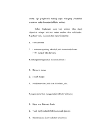 sendiri tapi penglihatan kurang dapat menagkap perubahan
warnanya, maka digunakan indikator amilum.
Dalam lingkungan asam kuat amilum tidak dapat
digunakan sebagai indikator karena amilum akan terhidrolisa.
Kepekaan warna indikator akan menurun apabila :
1. Suhu dinaikan
2. Larutan mengandung alkaohol, pada konsentrasi alkohol
>50% menjadi tidak berwarna
Keuntungan menggunakan indikator amilum :
1. Harganya murah
2. Mudah didapat
3. Perubahan warna pada titik akhirtitrasi jelas
Kerugian/keburukan menggunakan indikator amlilum :
1. Sukar larut dalam air dingin
2. Tidak stabil mudah terhidolisa menjadi dekstrin
3. Dalam suasana asam kuat akan terhidrolisa
 