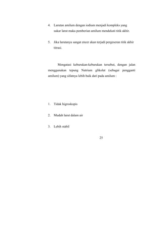 4. Larutan amilum dengan iodium menjadi kompleks yang
sukar larut maka pemberian amilum mendekati titik akhir.
5. Jika larutanya sangat encer akan terjadi pergeseran titik akhir
titrasi.
Mengatasi keburukan-keburukan tersebut, dengan jalan
menggunakan tepung Natrium glikolat (sebagai pengganti
amilum) yang sifatnya lebih baik dari pada amilum :
1. Tidak higroskopis
2. Mudah larut dalam air
3. Lebih stabil
25
 