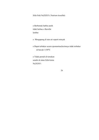Sifat fisik Na2S2O3 ( Natrium tiosulfat)
o Berbentuk hablur putih
tidak berbau o Bersifat
lembut
o Mengapung di atas air seperti minyak
o Dapat terbakar secara spontanitas(lazimnya tidak terbakar
di bawah 1150 Cᴼ
o Tidak pernah di temukan
sendiri di alam Sifat kimia
Na2S2O3 :
26
 