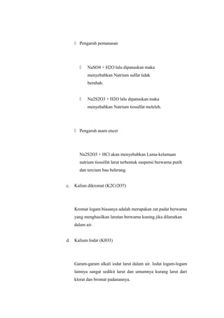  Pengaruh pemanasan
 NaSO4 + H2O lalu dipanaskan maka
menyebabkan Natrium sulfat tidak
berubah.
 Na2S2O3 + H2O lalu dipanaskan maka
menyebabkan Natrium tiosulfat meleleh.
 Pengaruh asam encer
Na2S2O3 + HCl akan menyebabkan Lama-kelamaan
natrium tiosulfat larut terbentuk suspensi berwarna putih
dan tercium bau belerang.
c. Kaliun dikromat (K2Cr2O7)
Kromat logam biasanya adalah merupakan zat padat berwarna
yang menghasilkan larutan berwarna kuning jika dilarutkan
dalam air.
d. Kalium Iodat (KIO3)
Garam-garam alkali iodat larut dalam air. Iodat logam-logam
lainnya sangat sedikit larut dan umumnya kurang larut dari
klorat dan bromat padanannya.
 