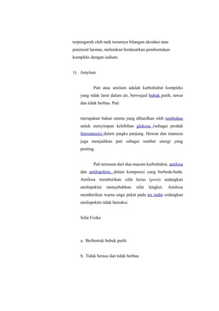 terpengaruh oleh naik turunnya bilangan oksidasi atau
potensial larutan, melainkan berdasarkan pembentukan
kompleks dengan iodium.
1) Amylum
Pati atau amilum adalah karbohidrat kompleks
yang tidak larut dalam air, berwujud bubuk putih, tawar
dan tidak berbau. Pati
merupakan bahan utama yang dihasilkan oleh tumbuhan
untuk menyimpan kelebihan glukosa (sebagai produk
fotosintesis) dalam jangka panjang. Hewan dan manusia
juga menjadikan pati sebagai sumber energi yang
penting.
Pati tersusun dari dua macam karbohidrat, amilosa
dan amilopektin, dalam komposisi yang berbeda-beda.
Amilosa memberikan sifat keras (pera) sedangkan
amilopektin menyebabkan sifat lengket. Amilosa
memberikan warna ungu pekat pada tes iodin sedangkan
amilopektin tidak bereaksi.
Sifat Fisika
a. Berbentuk bubuk putih
b. Tidak berasa dan tidak berbau
 