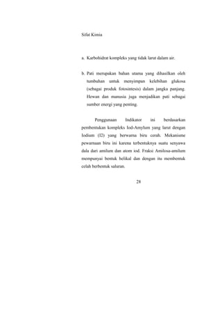 Sifat Kimia
a. Karbohidrat kompleks yang tidak larut dalam air.
b. Pati merupakan bahan utama yang dihasilkan oleh
tumbuhan untuk menyimpan kelebihan glukosa
(sebagai produk fotosintesis) dalam jangka panjang.
Hewan dan manusia juga menjadikan pati sebagai
sumber energi yang penting.
Penggunaan Indikator ini berdasarkan
pembentukan kompleks Iod-Amylum yang larut dengan
Iodium (I2) yang berwarna biru cerah. Mekanisme
pewarnaan biru ini karena terbentuknya suatu senyawa
dala dari amilum dan atom iod. Fraksi Amilosa-amilum
mempunyai bentuk helikal dan dengan itu membentuk
celah berbentuk saluran.
28
 