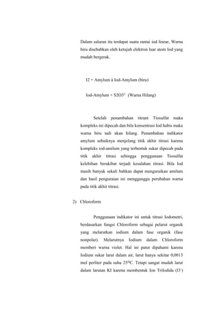 Dalam saluran itu terdapat suatu rantai iod linear, Warna
biru disebabkan oleh ketujuh elektron luar atom Iod yang
mudah bergerak.
I2 + Amylum à Iod-Amylum (biru)
Iod-Amylum + S2O32-
(Warna Hilang)
Setelah penambahan titrant Tiosulfat maka
kompleks ini dipecah dan bila konsentrasi Iod habis maka
warna biru tadi akan hilang. Penambahan indikator
amylum sebaiknya menjelang titik akhir titrasi karena
kompleks iod-amilum yang terbentuk sukar dipecah pada
titik akhir titrasi sehingga penggunaan Tiosulfat
kelebihan berakibat terjadi kesalahan titrasi. Bila Iod
masih banyak sekali bahkan dapat menguraikan amilum
dan hasil penguraian ini mengganggu perubahan warna
pada titik akhir titrasi.
2) Chloroform
Penggunaan indikator ini untuk titrasi Iodometri,
berdasarkan fungsi Chloroform sebagai pelarut organik
yang melarutkan iodium dalam fase organik (fase
nonpolar). Melarutnya Iodium dalam Chloroform
memberi warna violet. Hal ini patut dipahami karena
Iodium sukar larut dalam air, larut hanya sekitar 0,0013
mol perliter pada suhu 25 C. Tetapi sangat mudah larutᴼ
dalam larutan KI karena membentuk Ion TriIodida (I3-
)
 