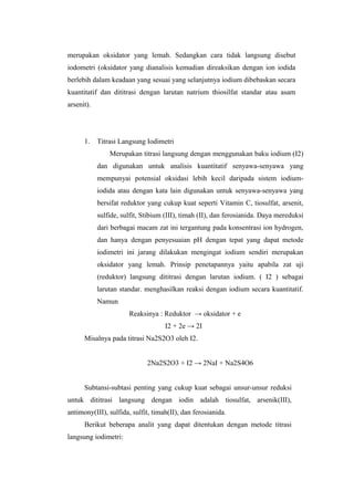 merupakan oksidator yang lemah. Sedangkan cara tidak langsung disebut
iodometri (oksidator yang dianalisis kemudian direaksikan dengan ion iodida
berlebih dalam keadaan yang sesuai yang selanjutnya iodium dibebaskan secara
kuantitatif dan dititrasi dengan larutan natrium thiosilfat standar atau asam
arsenit).
1. Titrasi Langsung Iodimetri
Merupakan titrasi langsung dengan menggunakan baku iodium (I2)
dan digunakan untuk analisis kuantitatif senyawa-senyawa yang
mempunyai potensial oksidasi lebih kecil daripada sistem iodium-
iodida atau dengan kata lain digunakan untuk senyawa-senyawa yang
bersifat reduktor yang cukup kuat seperti Vitamin C, tiosulfat, arsenit,
sulfide, sulfit, Stibium (III), timah (II), dan ferosianida. Daya mereduksi
dari berbagai macam zat ini tergantung pada konsentrasi ion hydrogen,
dan hanya dengan penyesuaian pH dengan tepat yang dapat metode
iodimetri ini jarang dilakukan mengingat iodium sendiri merupakan
oksidator yang lemah. Prinsip penetapannya yaitu apabila zat uji
(reduktor) langsung dititrasi dengan larutan iodium. ( I2 ) sebagai
larutan standar. menghasilkan reaksi dengan iodium secara kuantitatif.
Namun
Reaksinya : Reduktor → oksidator + e
I2 + 2e → 2I
Misalnya pada titrasi Na2S2O3 oleh I2.
2Na2S2O3 + I2 → 2NaI + Na2S4O6
Subtansi-subtasi penting yang cukup kuat sebagai unsur-unsur reduksi
untuk dititrasi langsung dengan iodin adalah tiosulfat, arsenik(III),
antimony(III), sulfida, sulfit, timah(II), dan ferosianida.
Berikut beberapa analit yang dapat ditentukan dengan metode titrasi
langsung iodimetri:
 