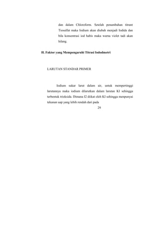 dan dalam Chloroform. Setelah penambahan titrant
Tiosulfat maka Iodium akan diubah menjadi Iodida dan
bila konsentrasi iod habis maka warna violet tadi akan
hilang.
H. Faktor yang Mempengaruhi Titrasi Iododmetri
LARUTAN STANDAR PRIMER
Iodium sukar larut dalam air, untuk mempertinggi
larutannya maka iodium dilarutkan dalam larutan KI sehingga
terbentuk trioksida. Dimana I2 diikat oleh KI sehingga menpunyai
tekanan uap yang lebih rendah dari pada
29
 