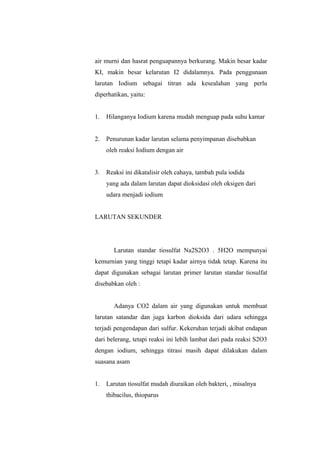 air murni dan hasrat penguapannya berkurang. Makin besar kadar
KI, makin besar kelarutan I2 didalamnya. Pada penggunaan
larutan Iodium sebagai titran ada kesealahan yang perlu
diperhatikan, yaitu:
1. Hilanganya Iodium karena mudah menguap pada suhu kamar
2. Penurunan kadar larutan selama penyimpanan disebabkan
oleh reaksi Iodium dengan air
3. Reaksi ini dikatalisir oleh cahaya, tambah pula iodida
yang ada dalam larutan dapat dioksidasi oleh oksigen dari
udara menjadi iodium
LARUTAN SEKUNDER
Larutan standar tiosulfat Na2S2O3 . 5H2O mempunyai
kemurnian yang tinggi tetapi kadar airnya tidak tetap. Karena itu
dapat digunakan sebagai larutan primer larutan standar tiosulfat
disebabkan oleh :
Adanya CO2 dalam air yang digunakan untuk membuat
larutan satandar dan juga karbon dioksida dari udara sehingga
terjadi pengendapan dari sulfur. Kekeruhan terjadi akibat endapan
dari belerang, tetapi reaksi ini lebih lambat dari pada reaksi S2O3
dengan iodium, sehingga titrasi masih dapat dilakukan dalam
suasana asam
1. Larutan tiosulfat mudah diuraikan oleh bakteri, , misalnya
thibacilus, thioparus
 