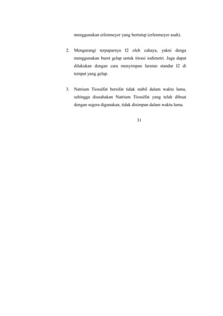 menggunakan erlenmeyer yang bertutup (erlenmeyer asah).
2. Mengurangi terpaparnya I2 oleh cahaya, yakni denga
menggunakan buret gelap untuk titrasi iodimetri. Juga dapat
dilakukan dengan cara menyimpan larutan standar I2 di
tempat yang gelap.
3. Natrium Tiosulfat bersifat tidak stabil dalam waktu lama,
sehingga diusahakan Natrium Tiosulfat yang telah dibuat
dengan segera digunakan, tidak disimpan dalam waktu lama.
31
 
