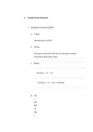 I. Contoh Titrasi Iodometri
1. Pembakuan Larutan Na2S2O3
a. Tujuan
Membakukan Na2S2O3
b. Prinsip
Penetapan secara kuantitatif zat-zat yang dapat tereduksi
berdasarkan pada reaksi redoks.
c. Reaksi
Oksidator + I2 → 2I
Na2S2O3 + I2 → NaI + Na2S4O6
d. Ala
t
dan
Bah
an
Ala
t
 