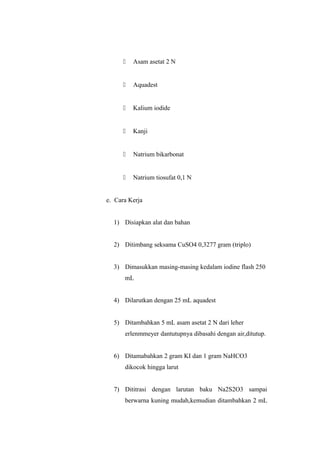  Asam asetat 2 N
 Aquadest
 Kalium iodide
 Kanji
 Natrium bikarbonat
 Natrium tiosufat 0,1 N
e. Cara Kerja
1) Disiapkan alat dan bahan
2) Ditimbang seksama CuSO4 0,3277 gram (triplo)
3) Dimasukkan masing-masing kedalam iodine flash 250
mL
4) Dilarutkan dengan 25 mL aquadest
5) Ditambahkan 5 mL asam asetat 2 N dari leher
erlenmmeyer dantutupnya dibasahi dengan air,ditutup.
6) Ditamabahkan 2 gram KI dan 1 gram NaHCO3
dikocok hingga larut
7) Dititrasi dengan larutan baku Na2S2O3 sampai
berwarna kuning mudah,kemudian ditambahkan 2 mL
 
