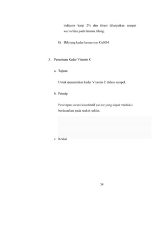 indicator kanji 2% dan titrasi dilanjutkan sampai
warna biru pada larutan hilang.
8) Dihitung kadar kemurnian CuSO4
3. Penentuan Kadar Vitamin C
a. Tujuan
Untuk menentukan kadar Vitamin C dalam sampel.
b. Prinsip
Penetapan secara kuantitatif zat-zat yang dapat tereduksi
berdasarkan pada reaksi redoks.
c. Reaksi
34
 