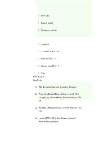 Pipet tetes
 Sendok tanduk
 Timbangan analitik
 Aquadest
 Asam sulfat 10% 5 ml
 Indikator kanji 1%
 Larutan baku I2 0,1 N
 Vita
min C 0,2 g e.
Cara Kerja
1) Alat dan bahan yang akan digunakan disiapkan
2) Asam askorbat ditimbang seksama sebanyak lebih
kurang80 mg, dimasukkan ke dalam erlenmeyer 250
ml
3) Air bebas CO2 ditambahkan sebanyak 15 ml air bebas
CO2
4) Larutan H2SO4 10 % ditambahkan sebanyak 5
ml ke dalam erlenmeyer.
 