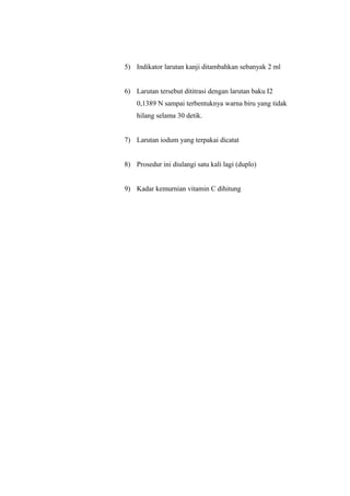 5) Indikator larutan kanji ditambahkan sebanyak 2 ml
6) Larutan tersebut dititrasi dengan larutan baku I2
0,1389 N sampai terbentuknya warna biru yang tidak
hilang selama 30 detik.
7) Larutan iodum yang terpakai dicatat
8) Prosedur ini diulangi satu kali lagi (duplo)
9) Kadar kemurnian vitamin C dihitung
 