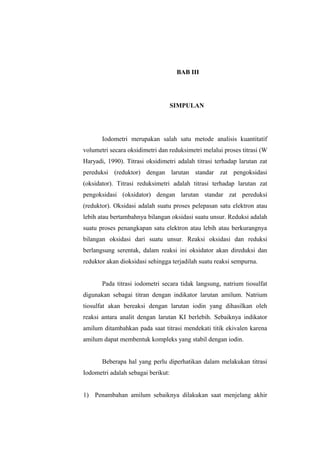BAB III
SIMPULAN
Iodometri merupakan salah satu metode analisis kuantitatif
volumetri secara oksidimetri dan reduksimetri melalui proses titrasi (W
Haryadi, 1990). Titrasi oksidimetri adalah titrasi terhadap larutan zat
pereduksi (reduktor) dengan larutan standar zat pengoksidasi
(oksidator). Titrasi reduksimetri adalah titrasi terhadap larutan zat
pengoksidasi (oksidator) dengan larutan standar zat pereduksi
(reduktor). Oksidasi adalah suatu proses pelepasan satu elektron atau
lebih atau bertambahnya bilangan oksidasi suatu unsur. Reduksi adalah
suatu proses penangkapan satu elektron atau lebih atau berkurangnya
bilangan oksidasi dari suatu unsur. Reaksi oksidasi dan reduksi
berlangsung serentak, dalam reaksi ini oksidator akan direduksi dan
reduktor akan dioksidasi sehingga terjadilah suatu reaksi sempurna.
Pada titrasi iodometri secara tidak langsung, natrium tiosulfat
digunakan sebagai titran dengan indikator larutan amilum. Natrium
tiosulfat akan bereaksi dengan larutan iodin yang dihasilkan oleh
reaksi antara analit dengan larutan KI berlebih. Sebaiknya indikator
amilum ditambahkan pada saat titrasi mendekati titik ekivalen karena
amilum dapat membentuk kompleks yang stabil dengan iodin.
Beberapa hal yang perlu diperhatikan dalam melakukan titrasi
Iodometri adalah sebagai berikut:
1) Penambahan amilum sebaiknya dilakukan saat menjelang akhir
 