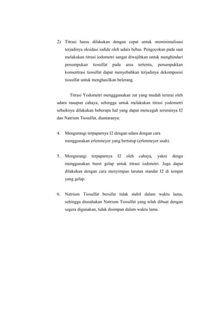 2) Titrasi harus dilakukan dengan cepat untuk meminimalisasi
terjadinya oksidasi iodide oleh udara bebas. Pengocokan pada saat
melakukan titrasi iodometri sangat diwajibkan untuk menghindari
penumpukan tiosulfat pada area tertentu, penumpukkan
konsentrasi tiosulfat dapat menyebabkan terjadinya dekomposisi
tiosulfat untuk menghasilkan belerang.
Titrasi Yodometri mengggunakan zat yang mudah terurai oleh
udara maupun cahaya, sehingga untuk melakukan titrasi yodometri
sebaiknya dilakukan beberapa hal yang dapat mencegah terurainya I2
dan Natrium Tiosulfat, diantaranya:
4. Mengurangi terpaparnya I2 dengan udara dengan cara
menggunakan erlenmeyer yang bertutup (erlenmeyer asah).
5. Mengurangi terpaparnya I2 oleh cahaya, yakni denga
menggunakan buret gelap untuk titrasi iodimetri. Juga dapat
dilakukan dengan cara menyimpan larutan standar I2 di tempat
yang gelap.
6. Natrium Tiosulfat bersifat tidak stabil dalam waktu lama,
sehingga diusahakan Natrium Tiosulfat yang telah dibuat dengan
segera digunakan, tidak disimpan dalam waktu lama.
 
