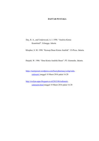 DAFTAR PUSTAKA
Day, R. A., and Underwood, A. I. 1998. “Analisis Kimia
Kuantitatif”. Erlangga. Jakarta
Khopkar, S. M. 1990. “Konsep Dasar Kimia Analitik”. UI-Press. Jakarta.
Harjadi, W. 1986. “Ilmu Kimia Analitik Dasar”. PT. Gramedia. Jakarta.
https://nurirjawati.wordpress.com/bout-pharmacy/colap/iodo-
iodimetri/ tanggal 18 Maret 2016 pukul 16.20
http://evelyta-appe.blogspot.co.id/2013/06/iodimetri-
iodometri.html tanggal 18 Maret 2016 pukul 16.30
 