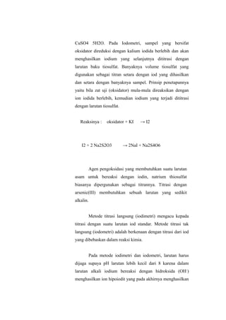 CuSO4 5H2O. Pada Iodometri, sampel yang bersifat
oksidator direduksi dengan kalium iodida berlebih dan akan
menghasilkan iodium yang selanjutnya dititrasi dengan
larutan baku tiosulfat. Banyaknya volume tiosulfat yang
digunakan sebagai titran setara dengan iod yang dihasilkan
dan setara dengan banyaknya sampel. Prinsip penetapannya
yaitu bila zat uji (oksidator) mula-mula direaksikan dengan
ion iodida berlebih, kemudian iodium yang terjadi dititrasi
dengan larutan tiosulfat.
Reaksinya : oksidator + KI → I2
I2 + 2 Na2S2O3 → 2NaI + Na2S4O6
Agen pengoksidasi yang membutuhkan suatu larutan
asam untuk bereaksi dengan iodin, natrium thiosulfat
biasanya dipergunakan sebagai titrannya. Titrasi dengan
arsenic(III) membutuhkan sebuah larutan yang sedikit
alkalin.
Metode titrasi langsung (iodimetri) mengacu kepada
titrasi dengan suatu larutan iod standar. Metode titrasi tak
langsung (iodometri) adalah berkenaan dengan titrasi dari iod
yang dibebaskan dalam reaksi kimia.
Pada metode iodimetri dan iodometri, larutan harus
dijaga supaya pH larutan lebih kecil dari 8 karena dalam
larutan alkali iodium bereaksi dengan hidroksida (OH-
)
menghasilkan ion hipoiodit yang pada akhirnya menghasilkan
 