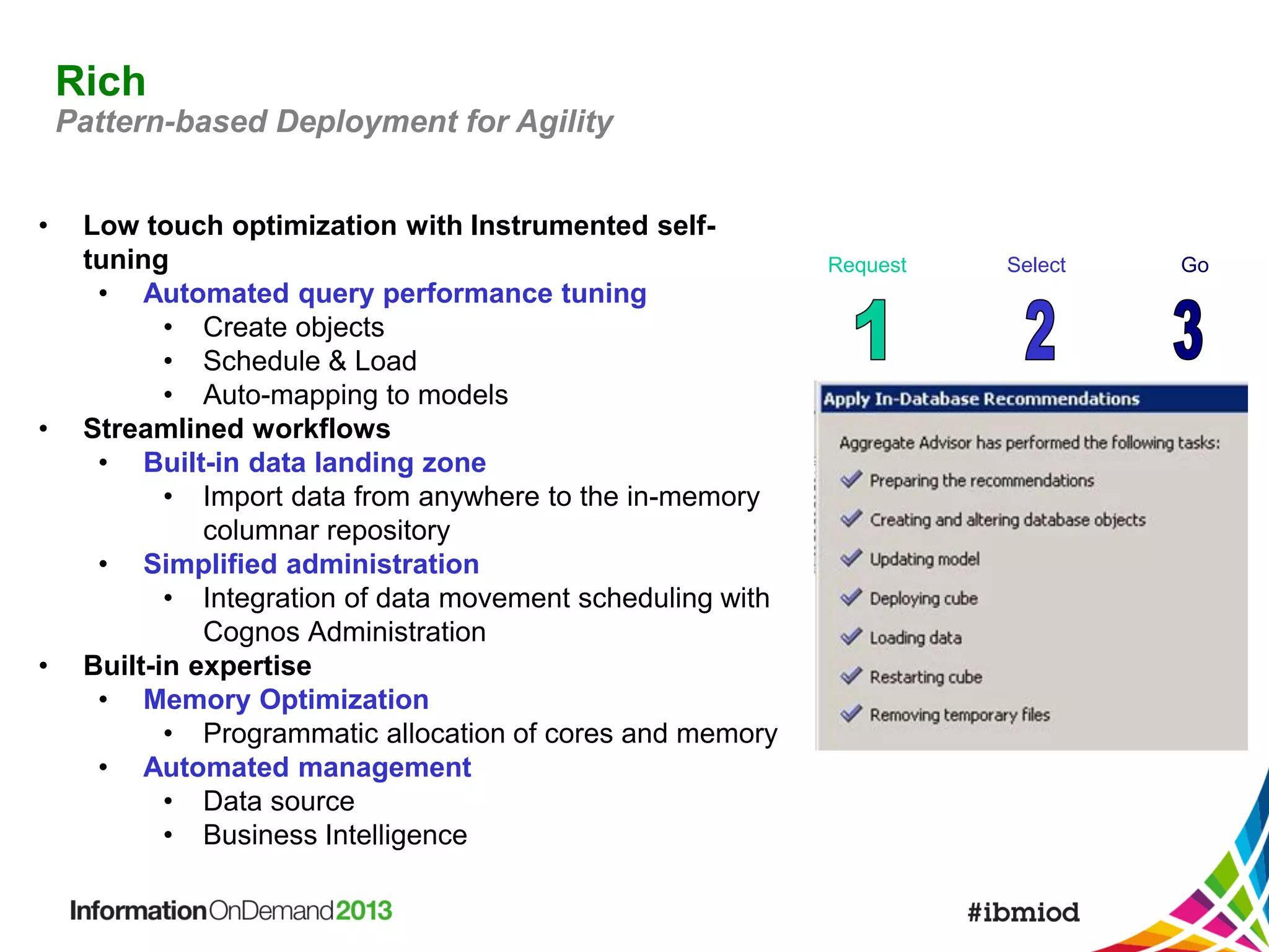 Rich
Pattern-based Deployment for Agility
•

•

•

Low touch optimization with Instrumented selftuning
• Automated query performance tuning
• Create objects
• Schedule & Load
• Auto-mapping to models
Streamlined workflows
• Built-in data landing zone
• Import data from anywhere to the in-memory
columnar repository
• Simplified administration
• Integration of data movement scheduling with
Cognos Administration
Built-in expertise
• Memory Optimization
• Programmatic allocation of cores and memory
• Automated management
• Data source
• Business Intelligence

Request

Select

Go

 