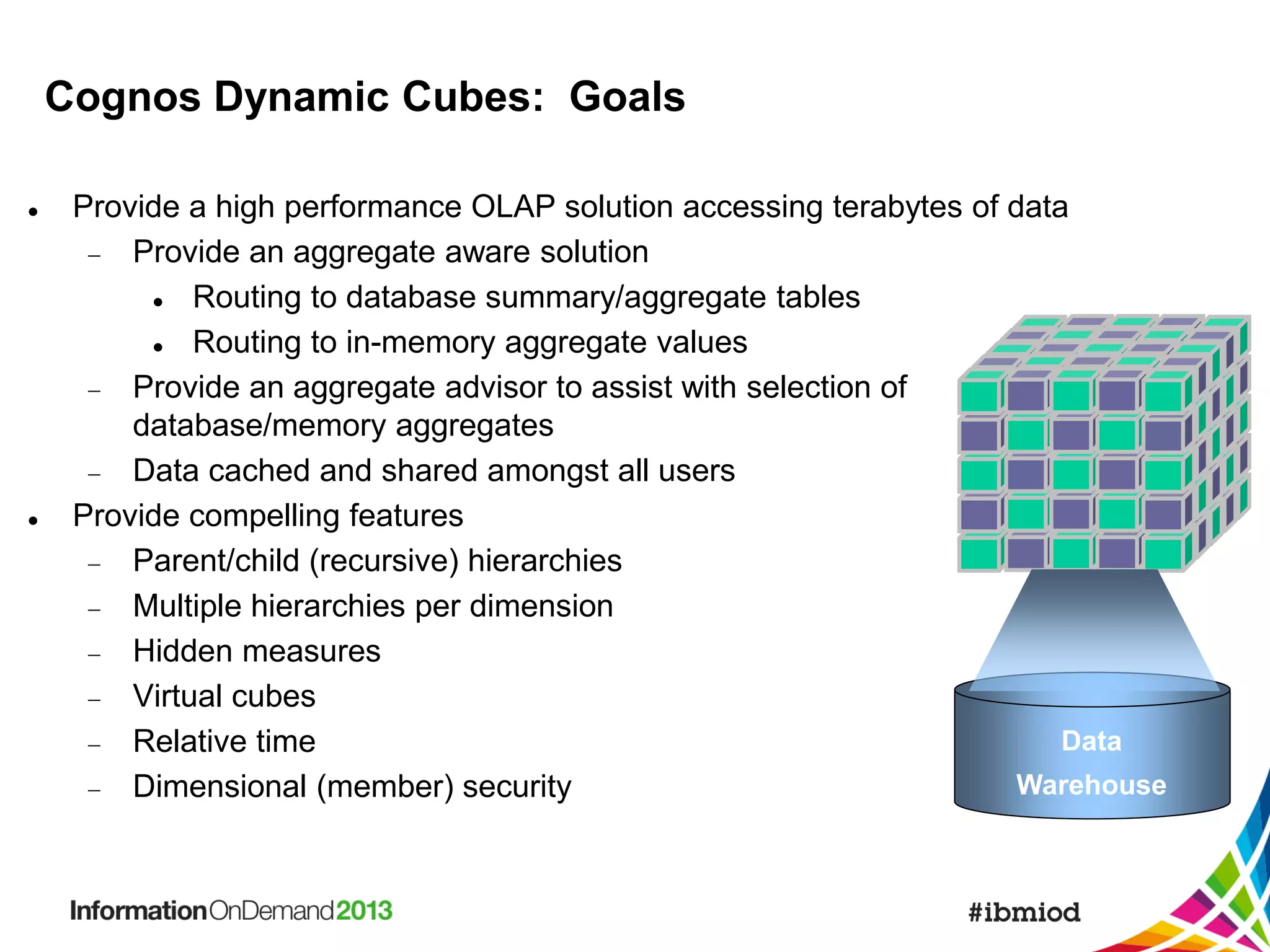 Cognos Dynamic Cubes: Goals




Provide a high performance OLAP solution accessing terabytes of data
 Provide an aggregate aware solution

Routing to database summary/aggregate tables

Routing to in-memory aggregate values
 Provide an aggregate advisor to assist with selection of
database/memory aggregates
 Data cached and shared amongst all users
Provide compelling features
 Parent/child (recursive) hierarchies
 Multiple hierarchies per dimension
 Hidden measures
 Virtual cubes
Data
 Relative time
Warehouse
 Dimensional (member) security

 