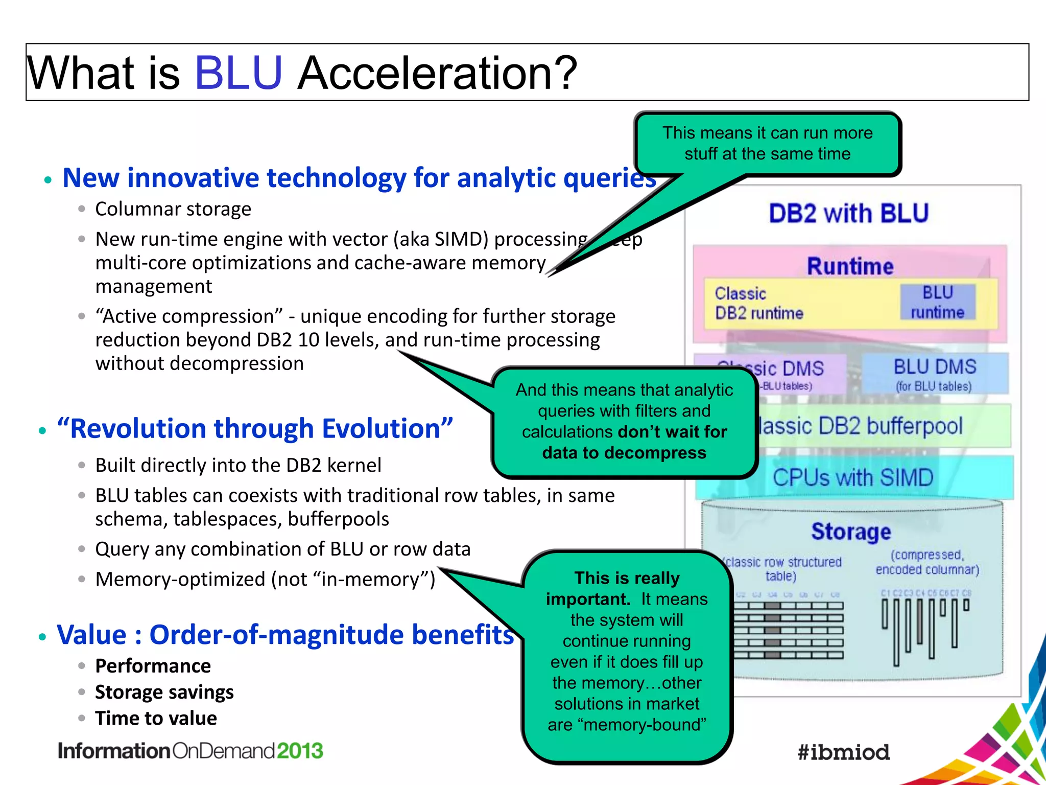 What is BLU Acceleration?
This means it can run more
stuff at the same time

•

New innovative technology for analytic queries
• Columnar storage
• New run-time engine with vector (aka SIMD) processing, deep
multi-core optimizations and cache-aware memory
management
• “Active compression” - unique encoding for further storage
reduction beyond DB2 10 levels, and run-time processing
without decompression

•

“Revolution through Evolution”

And this means that analytic
queries with filters and
calculations don’t wait for
data to decompress

• Built directly into the DB2 kernel
• BLU tables can coexists with traditional row tables, in same
schema, tablespaces, bufferpools
• Query any combination of BLU or row data
This is really
• Memory-optimized (not “in-memory”)

•

important. It means
the system will
continue running
even if it does fill up
the memory…other
solutions in market
are “memory-bound”

Value : Order-of-magnitude benefits in …
• Performance
• Storage savings
• Time to value

 
