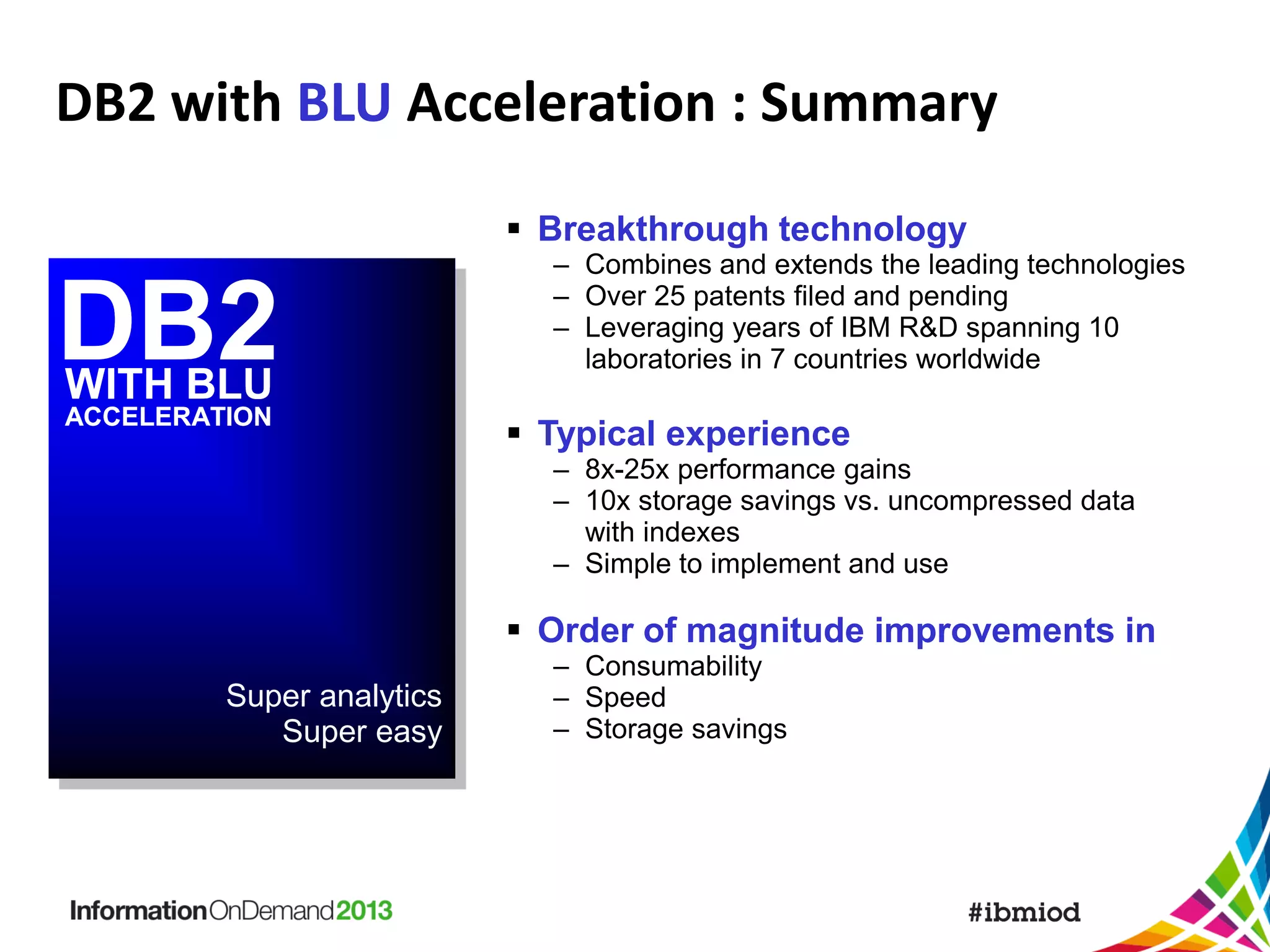DB2 with BLU Acceleration : Summary
 Breakthrough technology

DB2
DB2
WITH BLU
ACCELERATION

10.5

– Combines and extends the leading technologies
– Over 25 patents filed and pending
– Leveraging years of IBM R&D spanning 10
laboratories in 7 countries worldwide

 Typical experience
– 8x-25x performance gains
– 10x storage savings vs. uncompressed data
with indexes
– Simple to implement and use

 Order of magnitude improvements in
Super analytics
Super easy

– Consumability
– Speed
– Storage savings

 