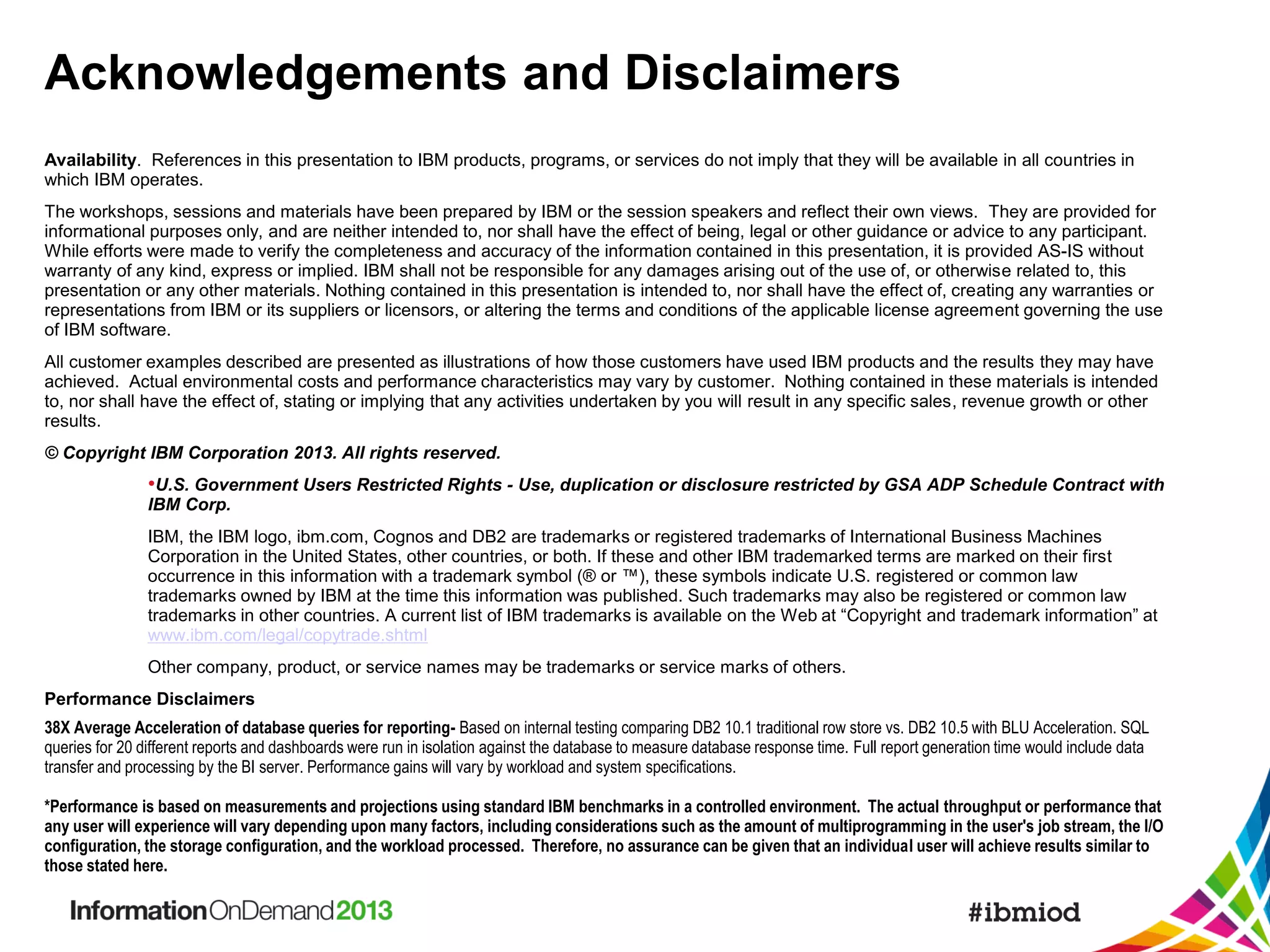 Acknowledgements and Disclaimers
Availability. References in this presentation to IBM products, programs, or services do not imply that they will be available in all countries in
which IBM operates.
The workshops, sessions and materials have been prepared by IBM or the session speakers and reflect their own views. They are provided for
informational purposes only, and are neither intended to, nor shall have the effect of being, legal or other guidance or advice to any participant.
While efforts were made to verify the completeness and accuracy of the information contained in this presentation, it is provided AS-IS without
warranty of any kind, express or implied. IBM shall not be responsible for any damages arising out of the use of, or otherwise related to, this
presentation or any other materials. Nothing contained in this presentation is intended to, nor shall have the effect of, creating any warranties or
representations from IBM or its suppliers or licensors, or altering the terms and conditions of the applicable license agreement governing the use
of IBM software.
All customer examples described are presented as illustrations of how those customers have used IBM products and the results they may have
achieved. Actual environmental costs and performance characteristics may vary by customer. Nothing contained in these materials is intended
to, nor shall have the effect of, stating or implying that any activities undertaken by you will result in any specific sales, revenue growth or other
results.
© Copyright IBM Corporation 2013. All rights reserved.

•U.S. Government Users Restricted Rights - Use, duplication or disclosure restricted by GSA ADP Schedule Contract with
IBM Corp.
IBM, the IBM logo, ibm.com, Cognos and DB2 are trademarks or registered trademarks of International Business Machines
Corporation in the United States, other countries, or both. If these and other IBM trademarked terms are marked on their first
occurrence in this information with a trademark symbol (® or ™), these symbols indicate U.S. registered or common law
trademarks owned by IBM at the time this information was published. Such trademarks may also be registered or common law
trademarks in other countries. A current list of IBM trademarks is available on the Web at “Copyright and trademark information” at
www.ibm.com/legal/copytrade.shtml
Other company, product, or service names may be trademarks or service marks of others.
Performance Disclaimers
38X Average Acceleration of database queries for reporting- Based on internal testing comparing DB2 10.1 traditional row store vs. DB2 10.5 with BLU Acceleration. SQL
queries for 20 different reports and dashboards were run in isolation against the database to measure database response time. Full report generation time would include data
transfer and processing by the BI server. Performance gains will vary by workload and system specifications.
*Performance is based on measurements and projections using standard IBM benchmarks in a controlled environment. The actual throughput or performance that
any user will experience will vary depending upon many factors, including considerations such as the amount of multiprogramming in the user's job stream, the I/O
configuration, the storage configuration, and the workload processed. Therefore, no assurance can be given that an individual user will achieve results similar to
those stated here.

 